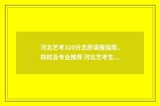 河北艺考320分志愿填报指南,院校及专业推荐 河北艺考生分数线怎么算