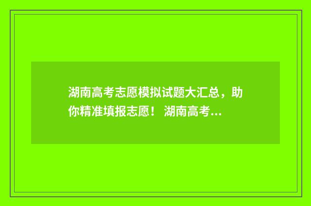 湖南高考志愿模拟试题大汇总，助你精准填报志愿！ 湖南高考志愿模拟填报系统