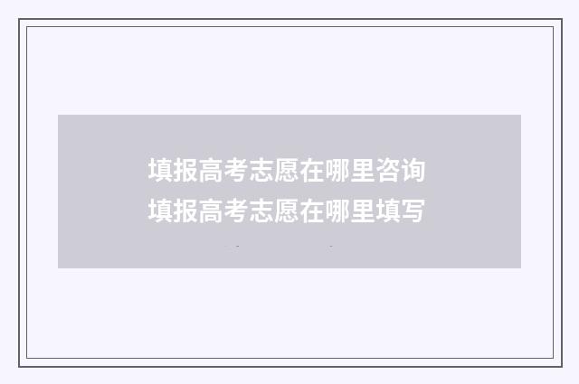 填报高考志愿在哪里咨询 填报高考志愿在哪里填写