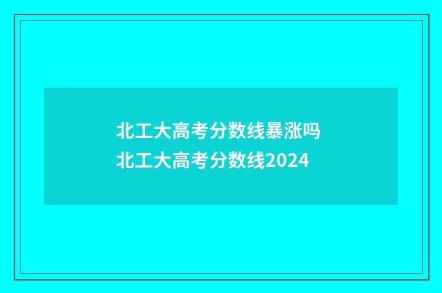 北工大高考分数线暴涨吗 北工大高考分数线2024