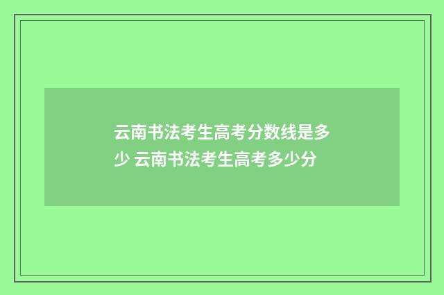云南书法考生高考分数线是多少 云南书法考生高考多少分