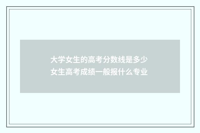 大学女生的高考分数线是多少 女生高考成绩一般报什么专业