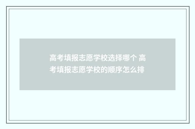 高考填报志愿学校选择哪个 高考填报志愿学校的顺序怎么排