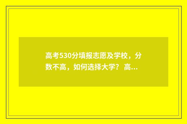 高考530分填报志愿及学校，分数不高，如何选择大学？ 高考分数530分