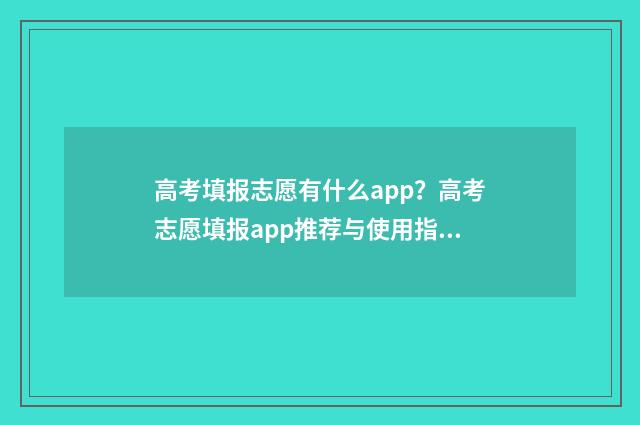 高考填报志愿有什么app？高考志愿填报app推荐与使用指南 高考填报志愿有没有时间限制