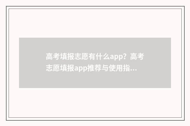 高考填报志愿有什么app？高考志愿填报app推荐与使用指南 高考填报志愿有没有时间限制