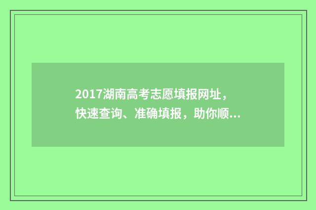 2017湖南高考志愿填报网址，快速查询、准确填报，助你顺利迈向梦想！ 2017湖南高考分数段