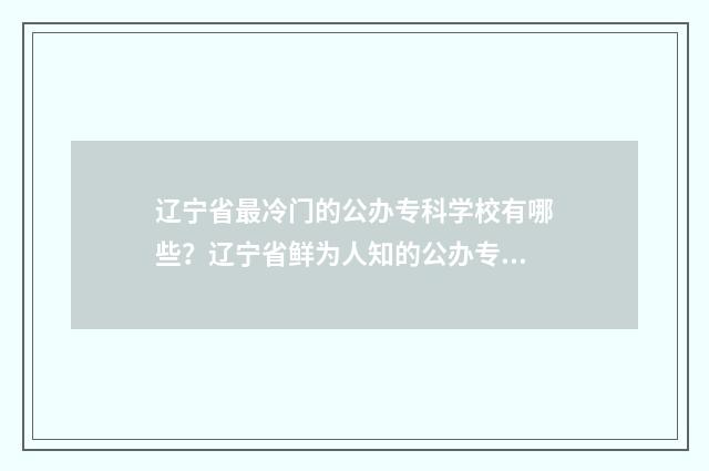 辽宁省最冷门的公办专科学校有哪些？辽宁省鲜为人知的公办专科院校 辽宁最冷的十个地方