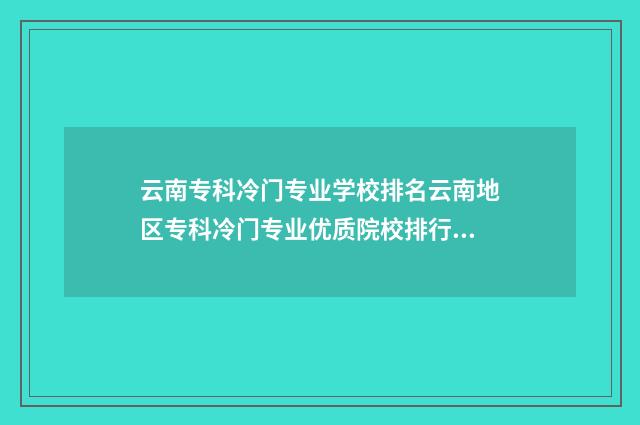 云南专科冷门专业学校排名云南地区专科冷门专业优质院校排行榜 云南哪所专科好