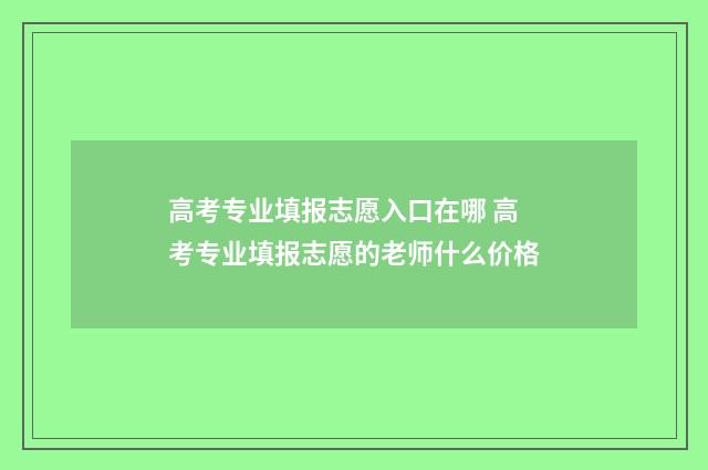 高考专业填报志愿入口在哪 高考专业填报志愿的老师什么价格
