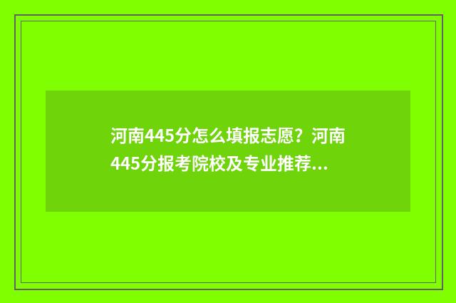 河南445分怎么填报志愿？河南445分报考院校及专业推荐 河南省445分能上什么大学