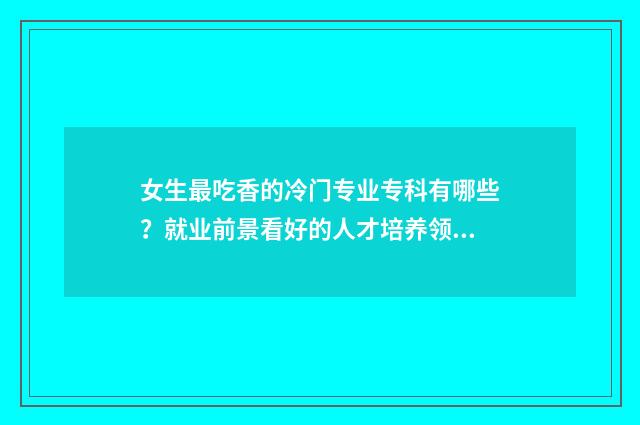 女生最吃香的冷门专业专科有哪些？就业前景看好的人才培养领域盘点 女生最吃香的冷门专业排名