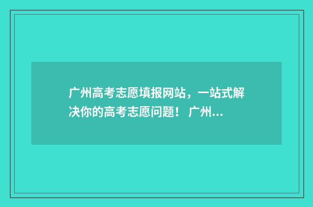 广州高考志愿填报网站，一站式解决你的高考志愿问题！ 广州高考志愿填报技巧