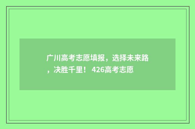 广川高考志愿填报，选择未来路，决胜千里！ 426高考志愿