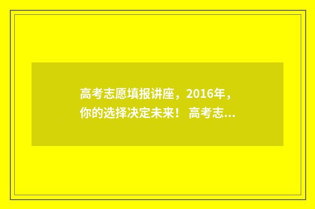 高考志愿填报讲座，2016年，你的选择决定未来！ 高考志愿填报讲座有必要听吗