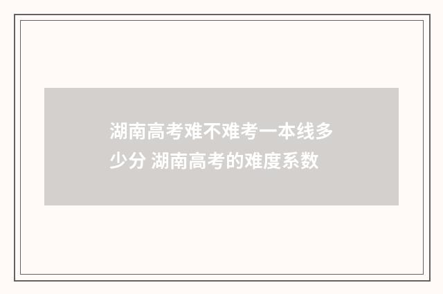湖南高考难不难考一本线多少分 湖南高考的难度系数