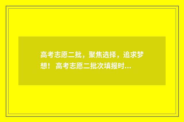 高考志愿二批,聚焦选择,追求梦想! 高考志愿二批次填报时间