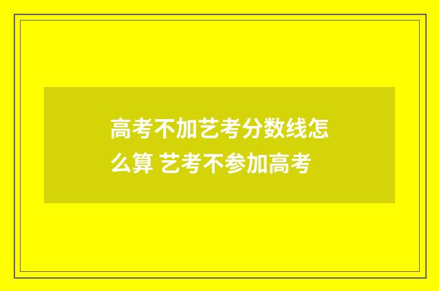 高考不加艺考分数线怎么算 艺考不参加高考
