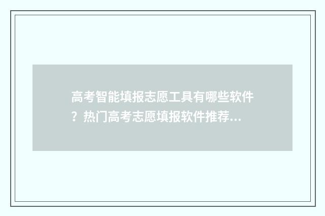高考智能填报志愿工具有哪些软件?热门高考志愿填报软件推荐 高考智能填报志愿系统免费