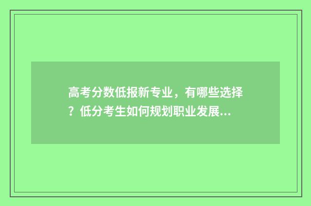 高考分数低报新专业，有哪些选择？低分考生如何规划职业发展？ 高考分数太低
