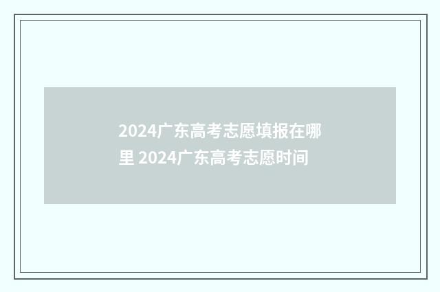 2024广东高考志愿填报在哪里 2024广东高考志愿时间