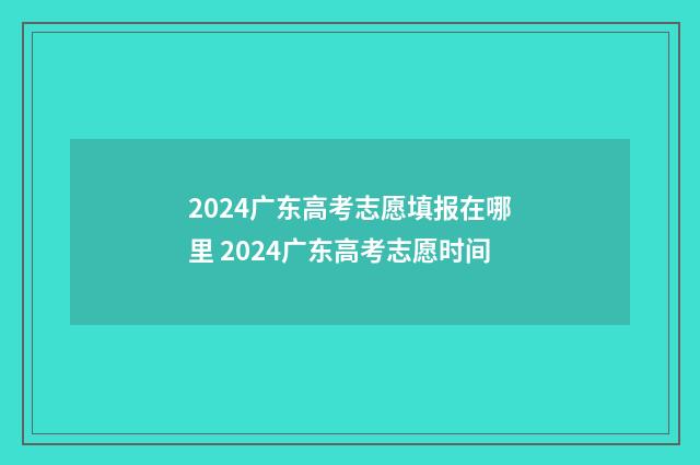 2024广东高考志愿填报在哪里 2024广东高考志愿时间