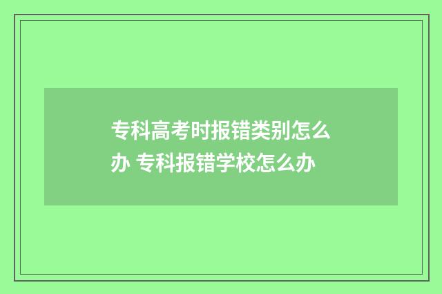 专科高考时报错类别怎么办 专科报错学校怎么办