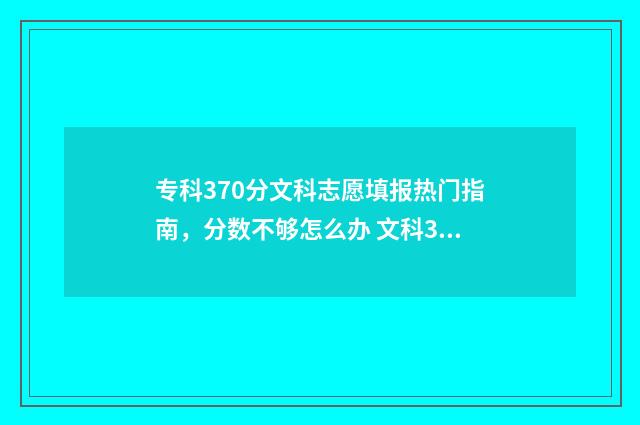 专科370分文科志愿填报热门指南，分数不够怎么办 文科370分左右的大专