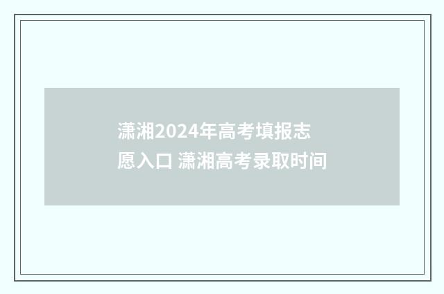 潇湘2024年高考填报志愿入口 潇湘高考录取时间