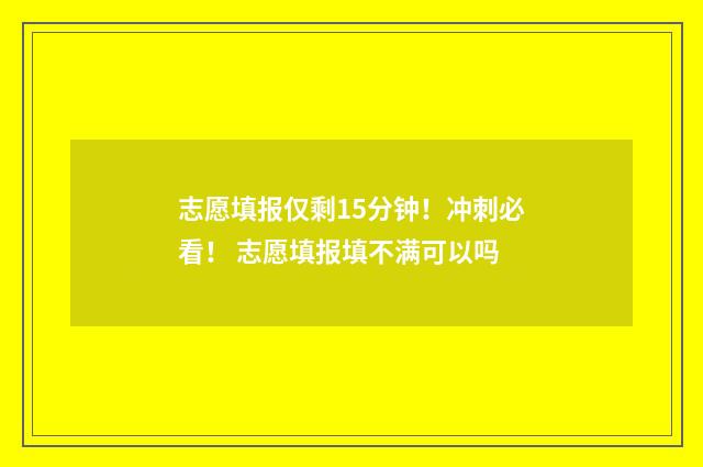志愿填报仅剩15分钟!冲刺必看! 志愿填报填不满可以吗