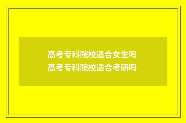 高考专科院校适合女生吗 高考专科院校适合考研吗