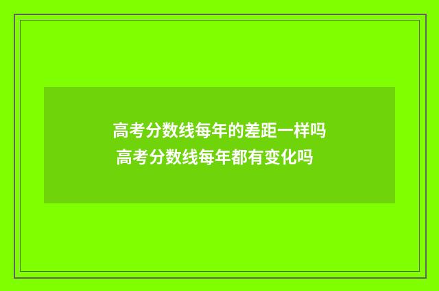 高考分数线每年的差距一样吗 高考分数线每年都有变化吗