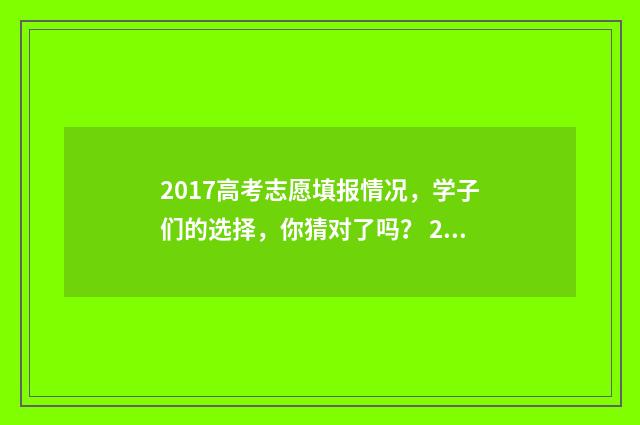 2017高考志愿填报情况,学子们的选择,你猜对了吗? 2017高考志愿填报系统官网
