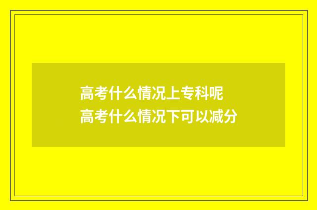 高考什么情况上专科呢 高考什么情况下可以减分