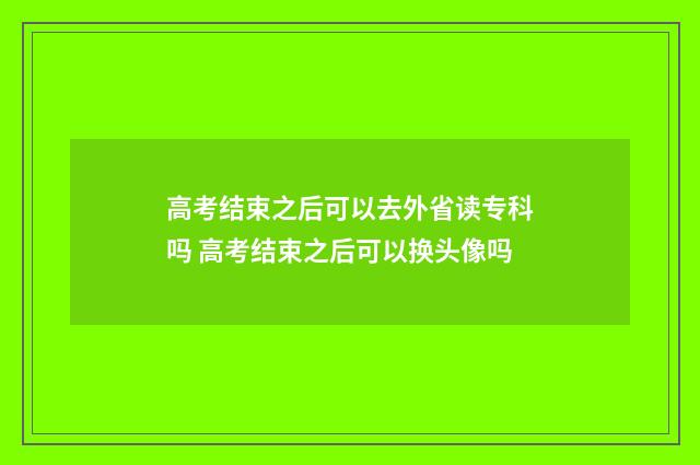 高考结束之后可以去外省读专科吗 高考结束之后可以换头像吗