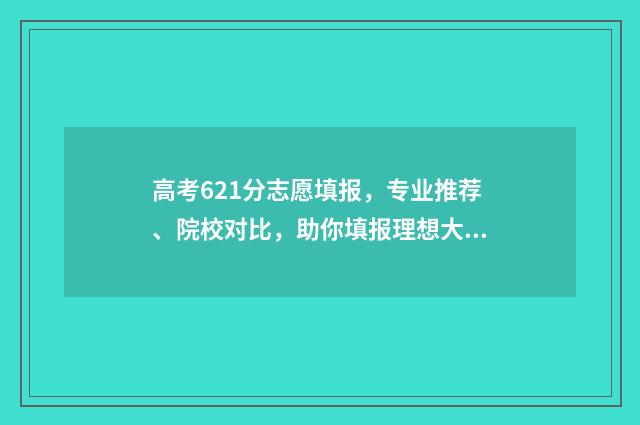 高考621分志愿填报，专业推荐、院校对比，助你填报理想大学 高考分数621能上什么大学