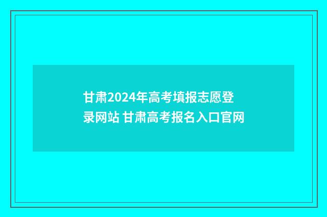 甘肃2024年高考填报志愿登录网站 甘肃高考报名入口官网