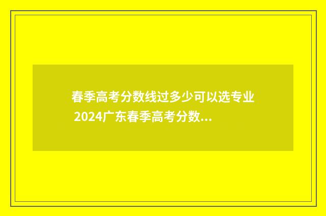 春季高考分数线过多少可以选专业 2024广东春季高考分数线
