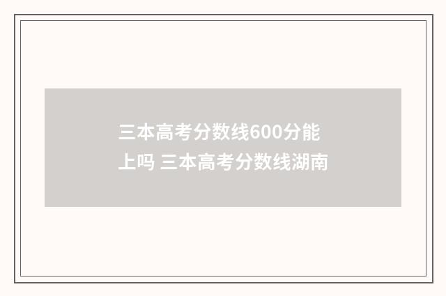 三本高考分数线600分能上吗 三本高考分数线湖南