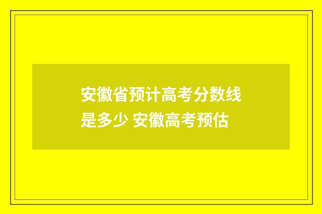 安徽省预计高考分数线是多少 安徽高考预估