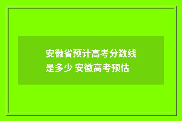 安徽省预计高考分数线是多少 安徽高考预估