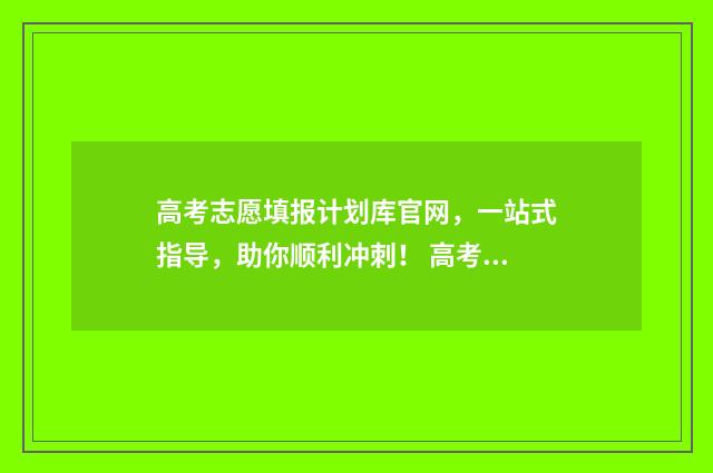 高考志愿填报计划库官网,一站式指导,助你顺利冲刺! 高考志愿填报计划