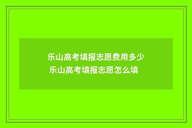 乐山高考填报志愿费用多少 乐山高考填报志愿怎么填
