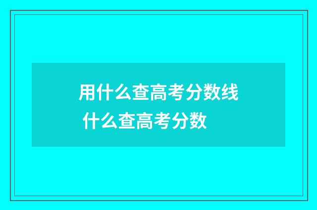 用什么查高考分数线 什么查高考分数