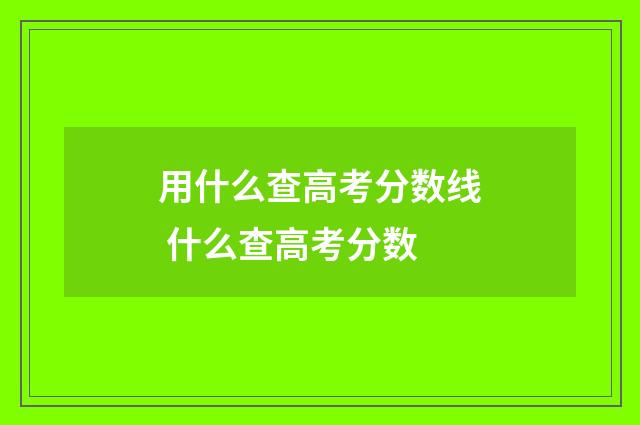 用什么查高考分数线 什么查高考分数