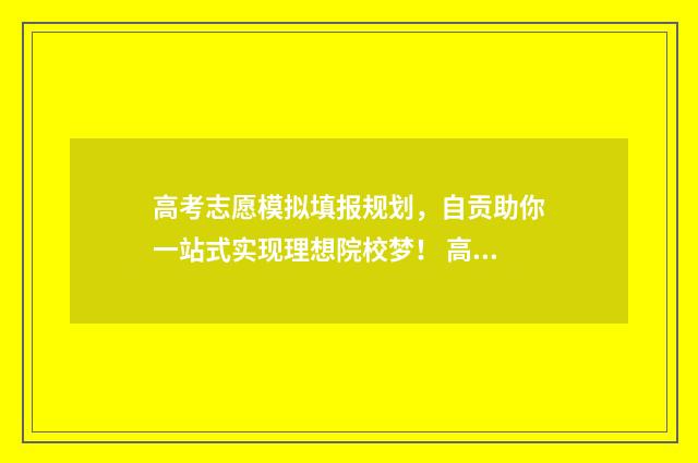 高考志愿模拟填报规划，自贡助你一站式实现理想院校梦！ 高考报志愿