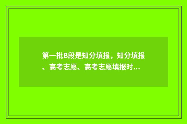 第一批B段是知分填报,知分填报、高考志愿、高考志愿填报时间、高考志愿网上填报时间、高考志愿填报注意事项 第一批次a段b段都填报吗
