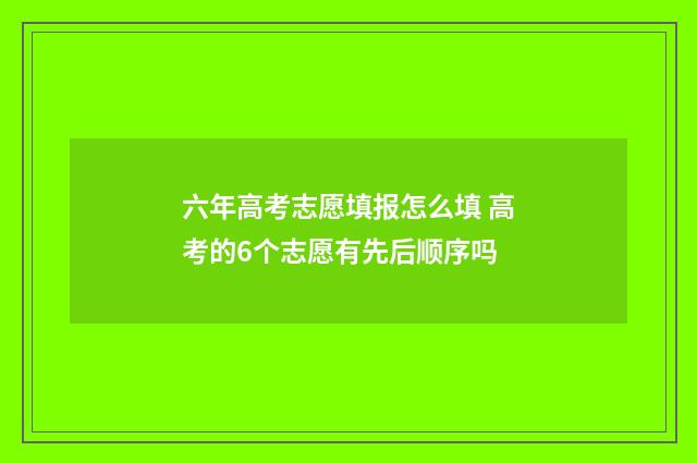 六年高考志愿填报怎么填 高考的6个志愿有先后顺序吗