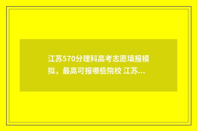 江苏570分理科高考志愿填报模拟,最高可报哪些院校 江苏高考570分