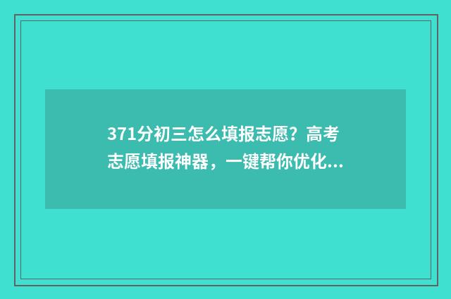371分初三怎么填报志愿？高考志愿填报神器，一键帮你优化志愿方案 初三每科分数